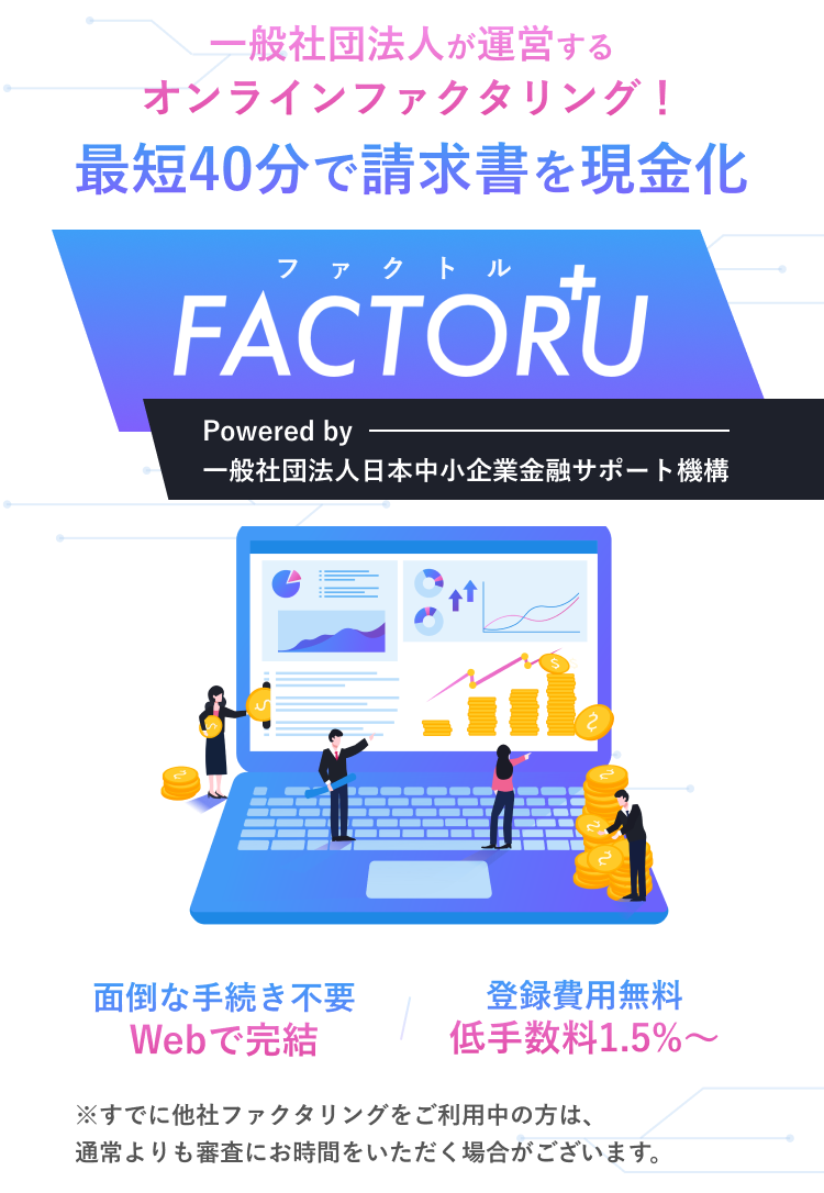 一般社団法人が運営するオンラインファクタリング！最短40分で請求書を現金化！ファクトルFACTORU+ Powered by 一般社団法人日本中小企業金融サポート機構 面倒な手続き不要 Webで完結 登録費用無料 低手数料1.5%〜 ※すでに他社ファクタリングをご利用中の方は、通常よりも審査にお時間をいただく場合がございます。