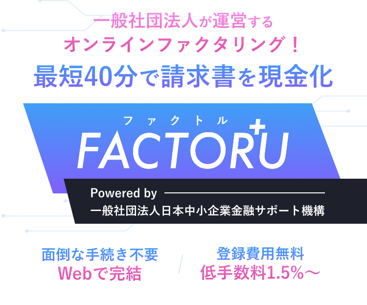 一般社団法人が運営するオンラインファクタリング！最短40分で請求書を現金化！ファクトルFACTORU+ Powered by 一般社団法人日本中小企業金融サポート機構 面倒な手続き不要 Webで完結 登録費用無料 低手数料1.5%〜 ※すでに他社ファクタリングをご利用中の方は、通常よりも審査にお時間をいただく場合がございます。