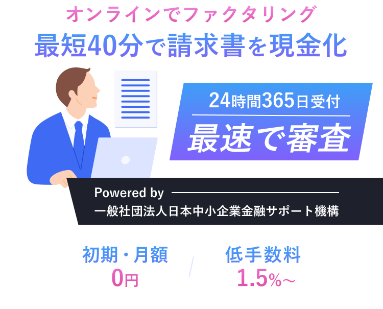 オンラインでファクタリング最短40分で請求書を現金化 24時間365日受付 最速で審査 Powered by 一般社団法人日本中小企業金融サポート機構 初月・月額0円 低手数料1.5%~