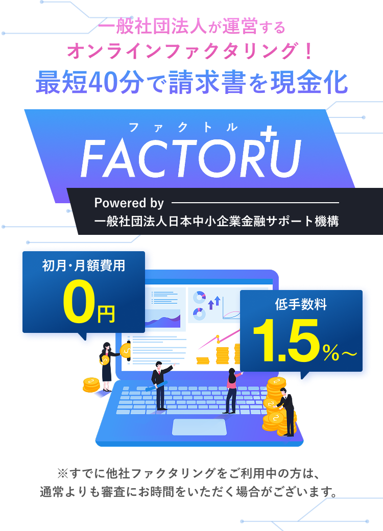 一般社団法人が運営するオンラインファクタリング！最短40分で請求書を現金化！ファクトルFACTORU+ Powered by 一般社団法人日本中小企業金融サポート機構 面倒な手続き不要 Webで完結 登録費用無料 低手数料1.5%〜 ※すでに他社ファクタリングをご利用中の方は、通常よりも審査にお時間をいただく場合がございます。