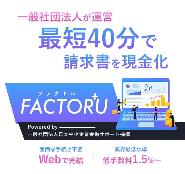 一般社団法人が運営するオンラインファクタリング！最短40分で請求書を現金化！ファクトルFACTORU+ Powered by 一般社団法人日本中小企業金融サポート機構 面倒な手続き不要 Webで完結 登録費用無料 低手数料1.5%〜 ※すでに他社ファクタリングをご利用中の方は、通常よりも審査にお時間をいただく場合がございます。